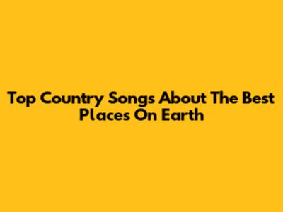 Top Country Songs About The Best Places On Earth