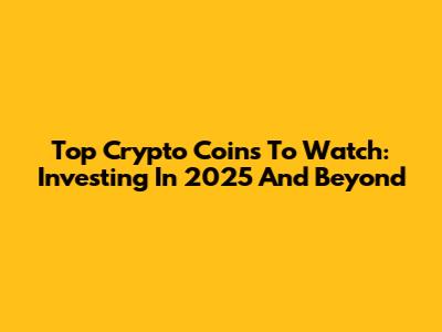 Top Crypto Coins To Watch: Investing In 2025 And Beyond