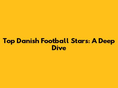 Top Danish Football Stars: A Deep Dive