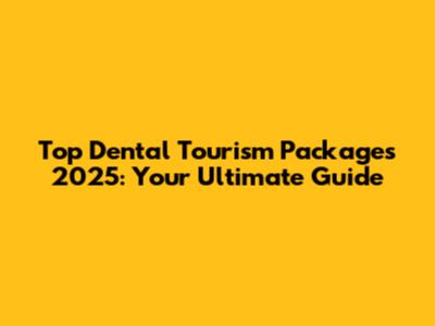 Top Dental Tourism Packages 2025: Your Ultimate Guide