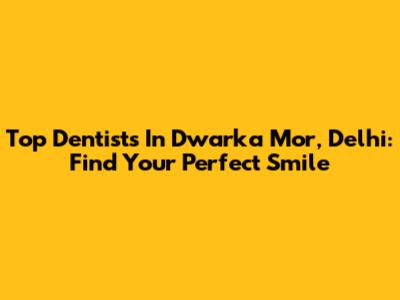 Top Dentists In Dwarka Mor, Delhi: Find Your Perfect Smile