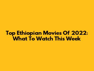 Top Ethiopian Movies Of 2022: What To Watch This Week