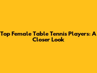Top Female Table Tennis Players: A Closer Look