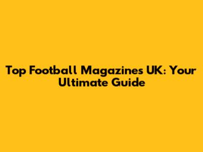 Top Football Magazines UK: Your Ultimate Guide