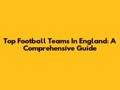 Top Football Teams In England: A Comprehensive Guide