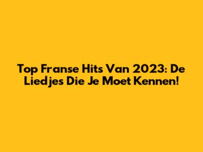 Top Franse Hits Van 2023: De Liedjes Die Je Moet Kennen!