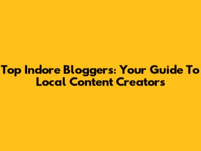 Top Indore Bloggers: Your Guide To Local Content Creators