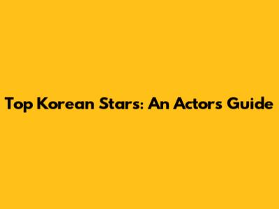 Top Korean Stars: An Actor's Guide