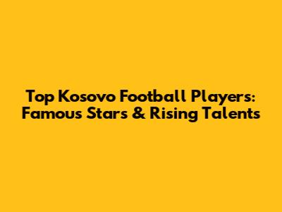 Top Kosovo Football Players: Famous Stars & Rising Talents