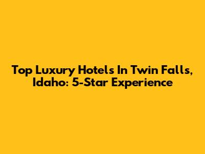 Top Luxury Hotels In Twin Falls, Idaho: 5-Star Experience