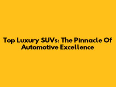 Top Luxury SUVs: The Pinnacle Of Automotive Excellence