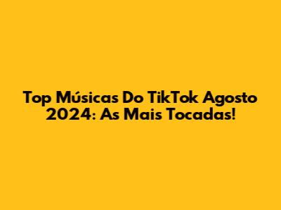 Top Músicas Do TikTok Agosto 2024: As Mais Tocadas!