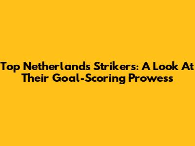 Top Netherlands Strikers: A Look At Their Goal-Scoring Prowess