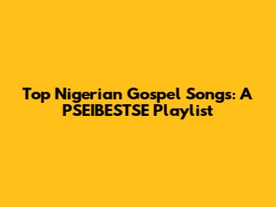 Top Nigerian Gospel Songs: A PSEIBESTSE Playlist