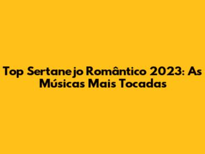 Top Sertanejo Romântico 2023: As Músicas Mais Tocadas