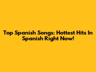 Top Spanish Songs: Hottest Hits In Spanish Right Now!