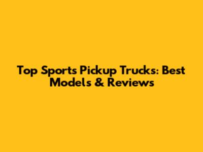 Top Sports Pickup Trucks: Best Models & Reviews