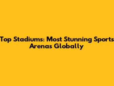 Top Stadiums: Most Stunning Sports Arenas Globally