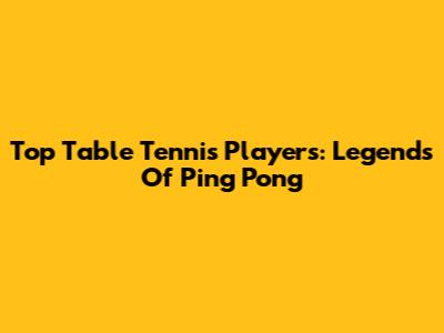 Top Table Tennis Players: Legends Of Ping Pong