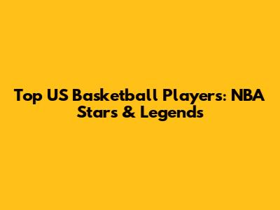 Top US Basketball Players: NBA Stars & Legends
