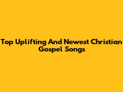 Top Uplifting And Newest Christian Gospel Songs