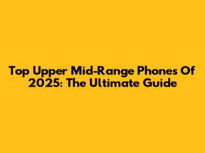 Top Upper Mid-Range Phones Of 2025: The Ultimate Guide