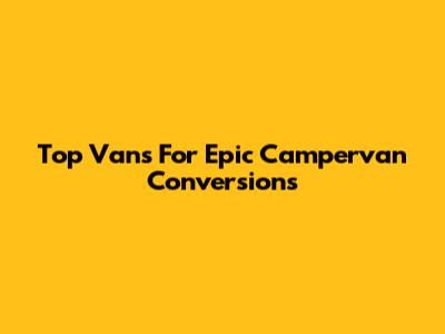 Top Vans For Epic Campervan Conversions