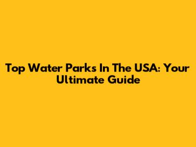 Top Water Parks In The USA: Your Ultimate Guide