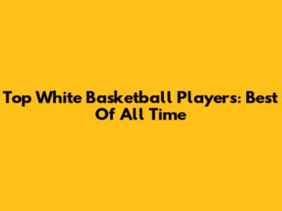 Top White Basketball Players: Best Of All Time