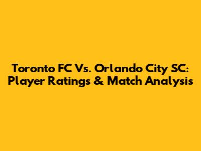 Toronto FC Vs. Orlando City SC: Player Ratings & Match Analysis