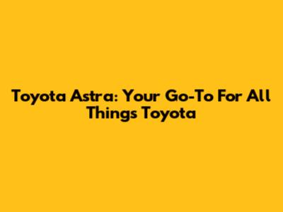 Toyota Astra: Your Go-To For All Things Toyota