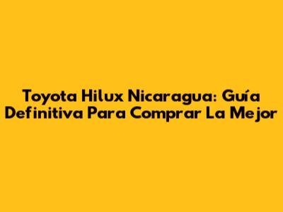 Toyota Hilux Nicaragua: Guía Definitiva Para Comprar La Mejor