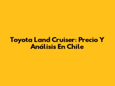 Toyota Land Cruiser: Precio Y Análisis En Chile