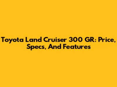 Toyota Land Cruiser 300 GR: Price, Specs, And Features