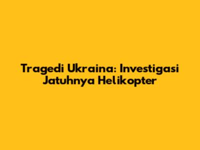 Tragedi Ukraina: Investigasi Jatuhnya Helikopter