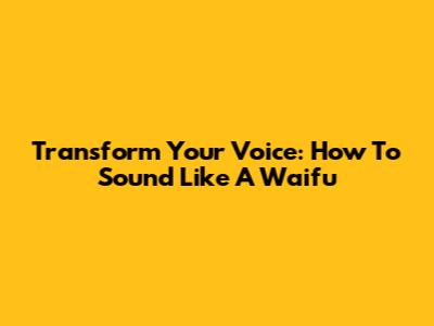 Transform Your Voice: How To Sound Like A Waifu