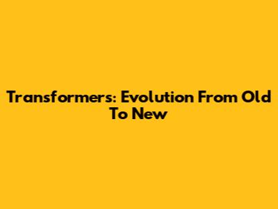 Transformers: Evolution From Old To New