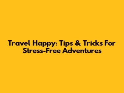 Travel Happy: Tips & Tricks For Stress-Free Adventures