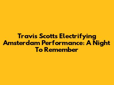 Travis Scott's Electrifying Amsterdam Performance: A Night To Remember