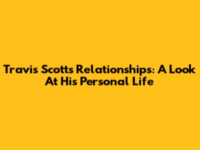 Travis Scott's Relationships: A Look At His Personal Life