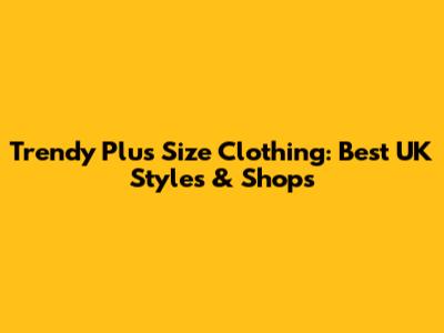 Trendy Plus Size Clothing: Best UK Styles & Shops
