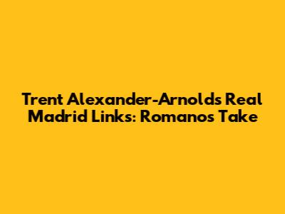 Trent Alexander-Arnold's Real Madrid Links: Romano's Take