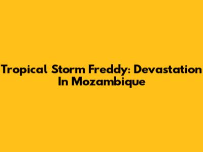 Tropical Storm Freddy: Devastation In Mozambique