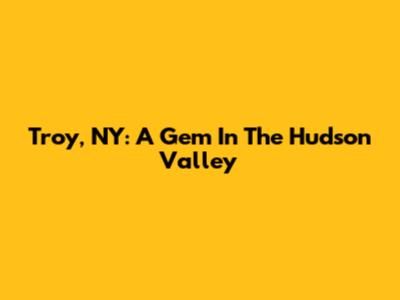 Troy, NY: A Gem In The Hudson Valley
