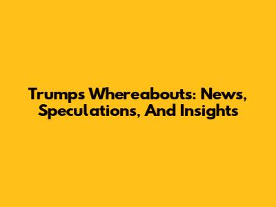 Trump's Whereabouts: News, Speculations, And Insights