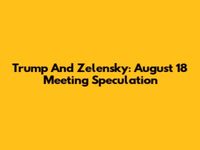 Trump And Zelensky: August 18 Meeting Speculation
