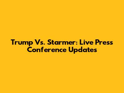 Trump Vs. Starmer: Live Press Conference Updates