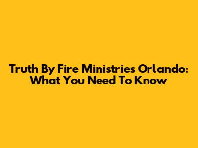 Truth By Fire Ministries Orlando: What You Need To Know