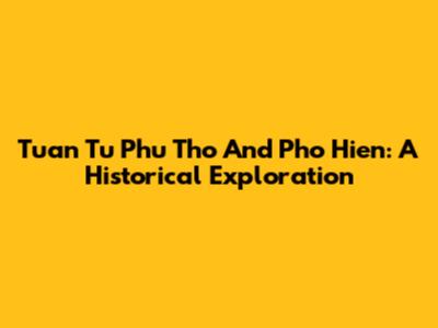 Tuan Tu Phu Tho And Pho Hien: A Historical Exploration