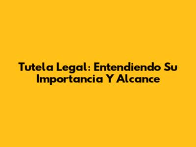 Tutela Legal: Entendiendo Su Importancia Y Alcance